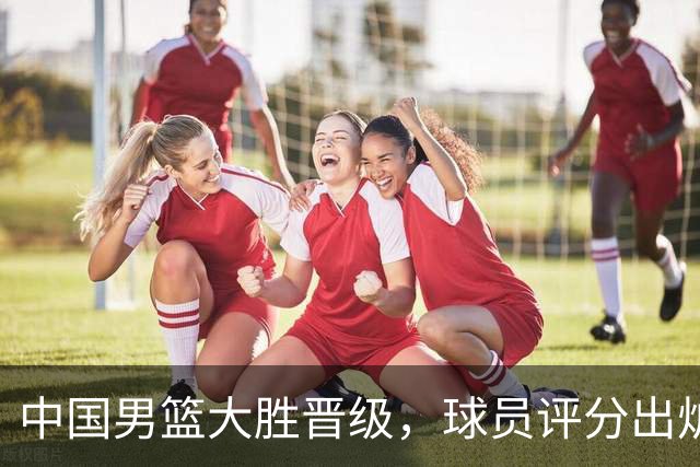 中国男篮大胜晋级，球员评分出炉，高诗岩最差，庞峥麟成最大惊喜