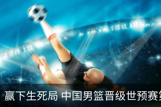 赢下生死局 中国男篮晋级世预赛第二阶段